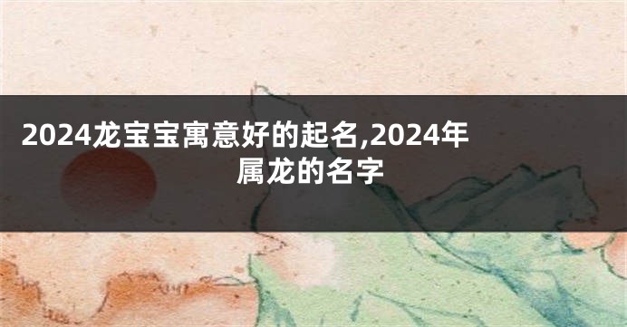 2024龙宝宝寓意好的起名,2024年属龙的名字