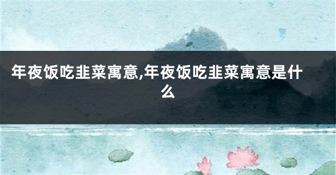 年夜饭吃韭菜寓意,年夜饭吃韭菜寓意是什么