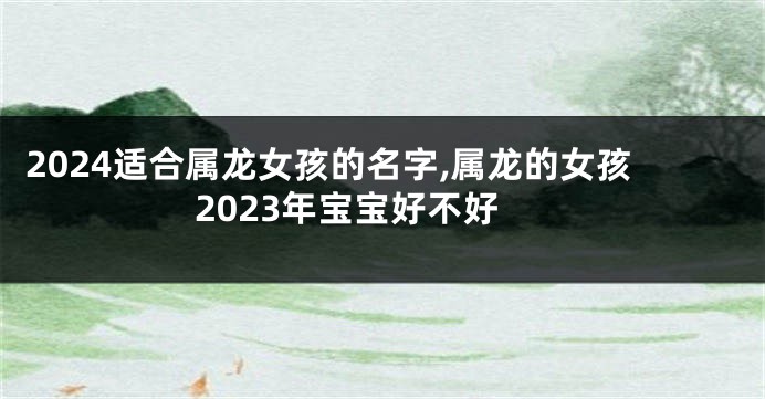 2024适合属龙女孩的名字,属龙的女孩2023年宝宝好不好