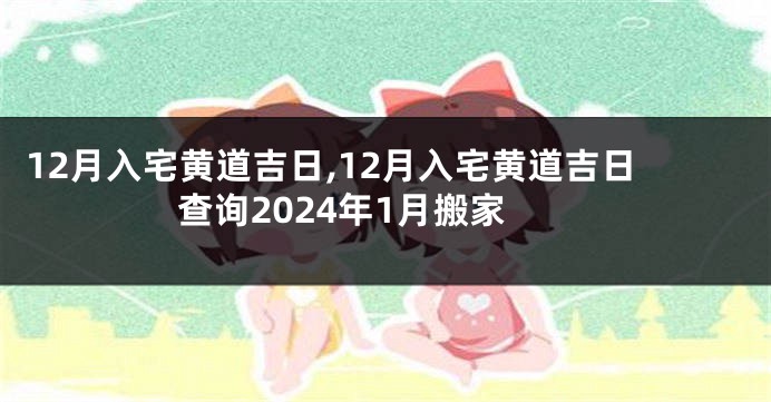 12月入宅黄道吉日,12月入宅黄道吉日查询2024年1月搬家