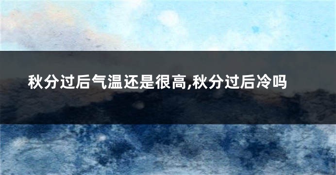 秋分过后气温还是很高,秋分过后冷吗