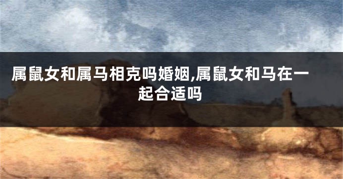 属鼠女和属马相克吗婚姻,属鼠女和马在一起合适吗