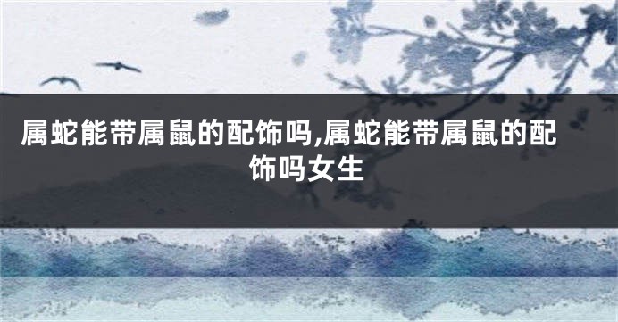 属蛇能带属鼠的配饰吗,属蛇能带属鼠的配饰吗女生
