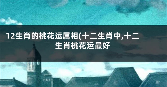 12生肖的桃花运属相(十二生肖中,十二生肖桃花运最好