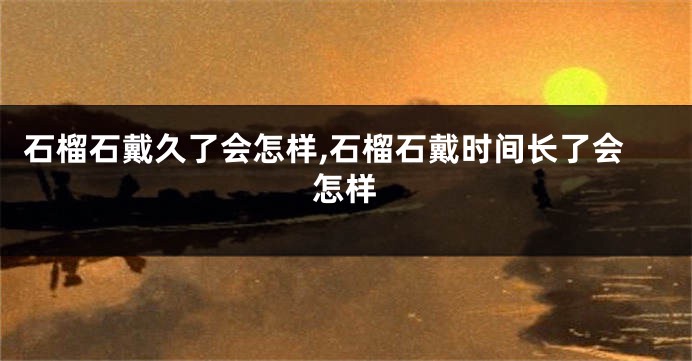 石榴石戴久了会怎样,石榴石戴时间长了会怎样