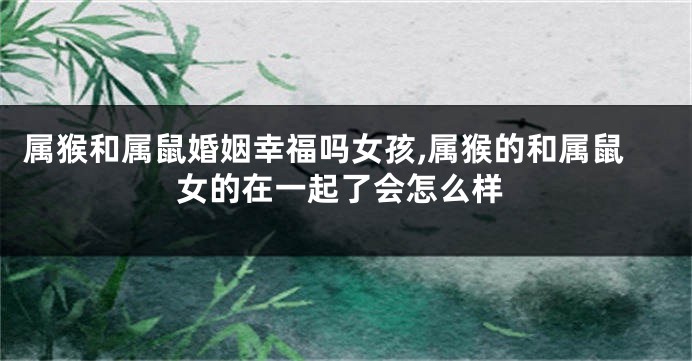属猴和属鼠婚姻幸福吗女孩,属猴的和属鼠女的在一起了会怎么样