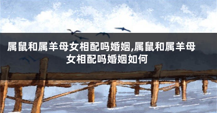 属鼠和属羊母女相配吗婚姻,属鼠和属羊母女相配吗婚姻如何