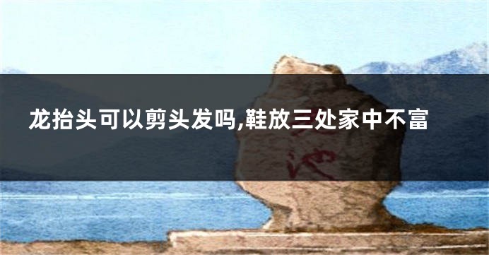 龙抬头可以剪头发吗,鞋放三处家中不富