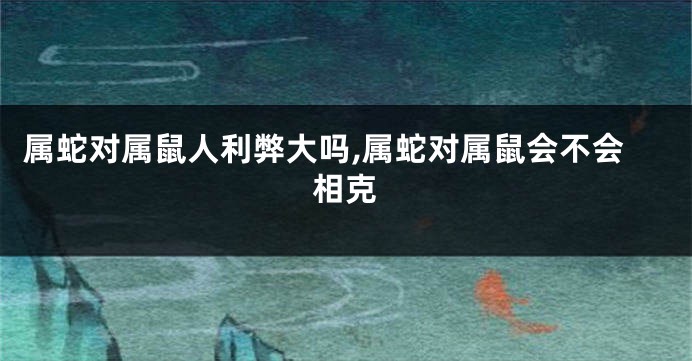 属蛇对属鼠人利弊大吗,属蛇对属鼠会不会相克