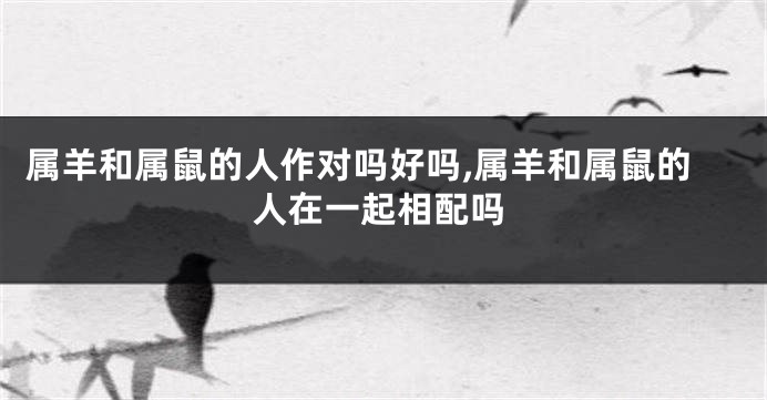属羊和属鼠的人作对吗好吗,属羊和属鼠的人在一起相配吗