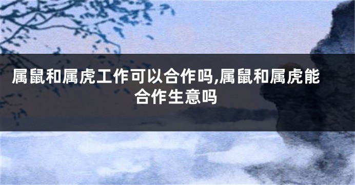 属鼠和属虎工作可以合作吗,属鼠和属虎能合作生意吗