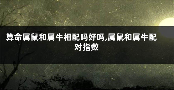 算命属鼠和属牛相配吗好吗,属鼠和属牛配对指数