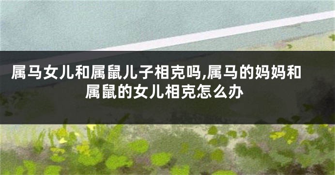 属马女儿和属鼠儿子相克吗,属马的妈妈和属鼠的女儿相克怎么办