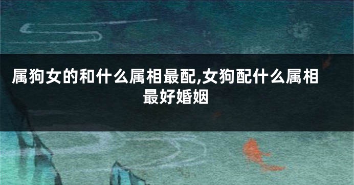 属狗女的和什么属相最配,女狗配什么属相最好婚姻