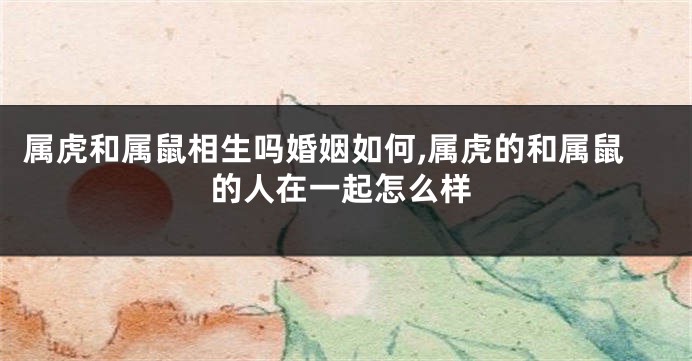 属虎和属鼠相生吗婚姻如何,属虎的和属鼠的人在一起怎么样