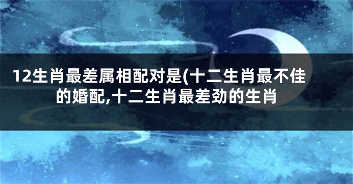 12生肖最差属相配对是(十二生肖最不佳的婚配,十二生肖最差劲的生肖