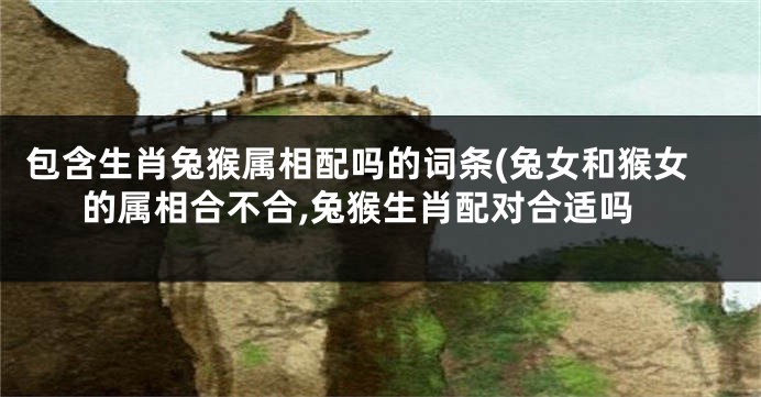 包含生肖兔猴属相配吗的词条(兔女和猴女的属相合不合,兔猴生肖配对合适吗
