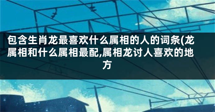 包含生肖龙最喜欢什么属相的人的词条(龙属相和什么属相最配,属相龙讨人喜欢的地方