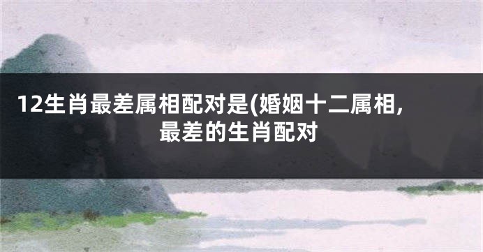 12生肖最差属相配对是(婚姻十二属相,最差的生肖配对