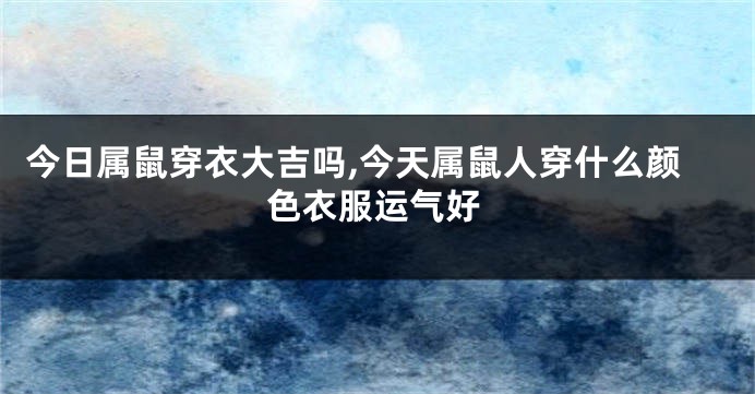 今日属鼠穿衣大吉吗,今天属鼠人穿什么颜色衣服运气好