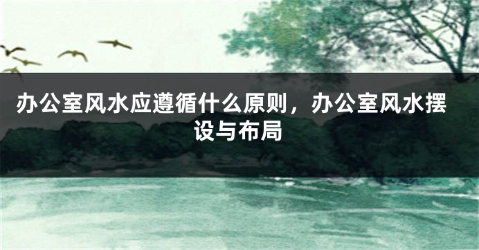 办公室风水应遵循什么原则，办公室风水摆设与布局