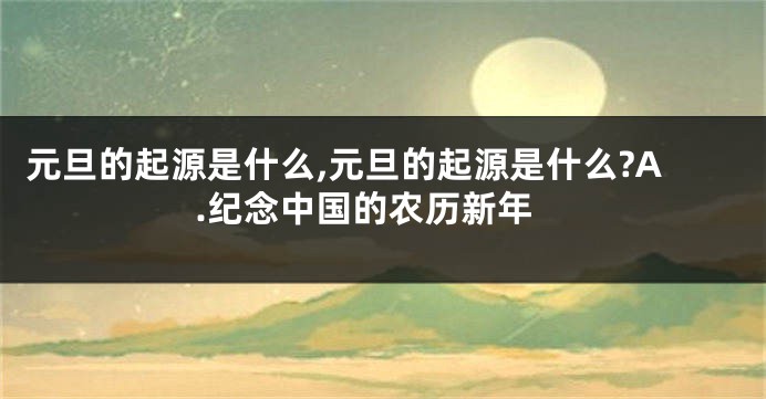 元旦的起源是什么,元旦的起源是什么?A.纪念中国的农历新年