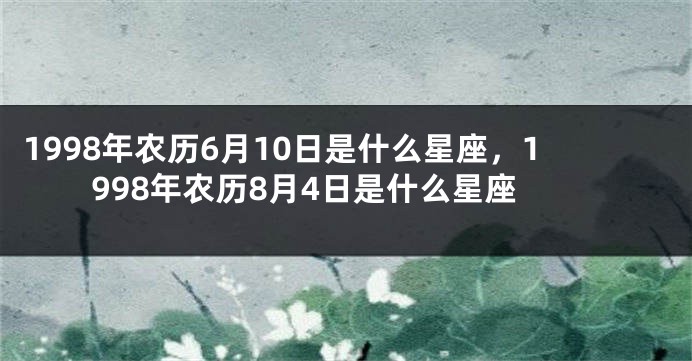 1998年农历6月10日是什么星座，1998年农历8月4日是什么星座