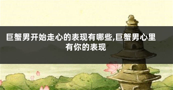 巨蟹男开始走心的表现有哪些,巨蟹男心里有你的表现