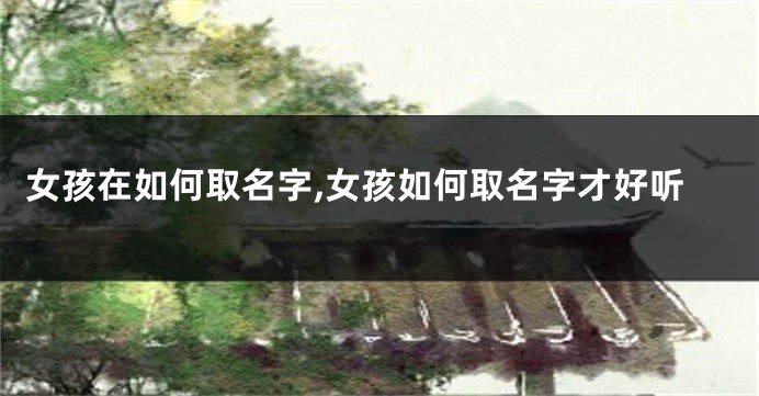 女孩在如何取名字,女孩如何取名字才好听