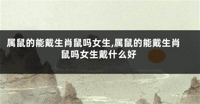 属鼠的能戴生肖鼠吗女生,属鼠的能戴生肖鼠吗女生戴什么好