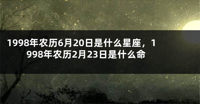 1998年农历6月20日是什么星座，1998年农历2月23日是什么命