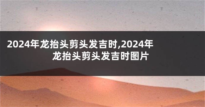 2024年龙抬头剪头发吉时,2024年龙抬头剪头发吉时图片