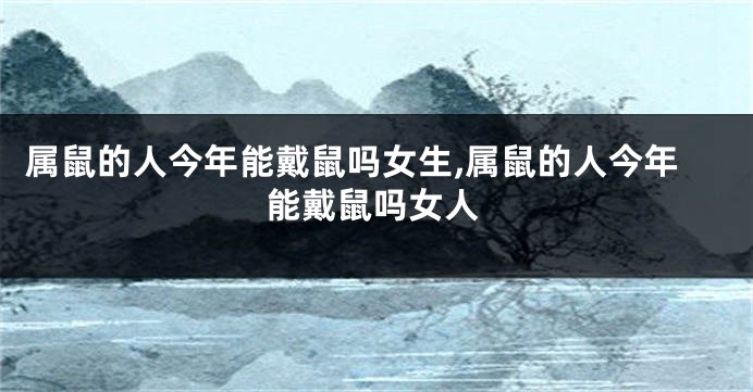 属鼠的人今年能戴鼠吗女生,属鼠的人今年能戴鼠吗女人