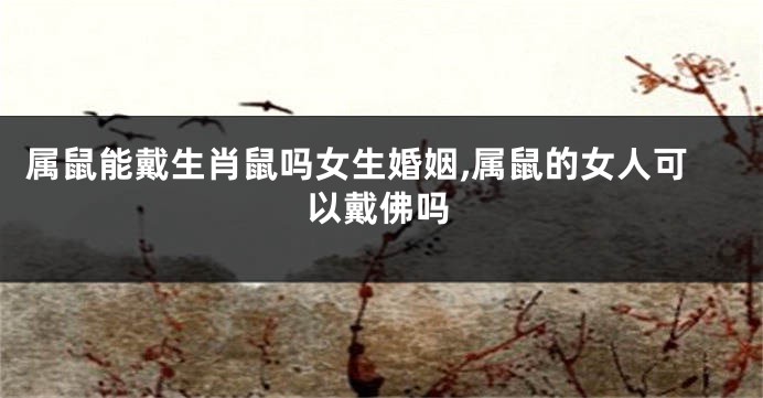 属鼠能戴生肖鼠吗女生婚姻,属鼠的女人可以戴佛吗