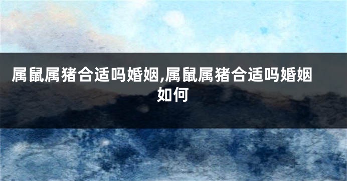 属鼠属猪合适吗婚姻,属鼠属猪合适吗婚姻如何
