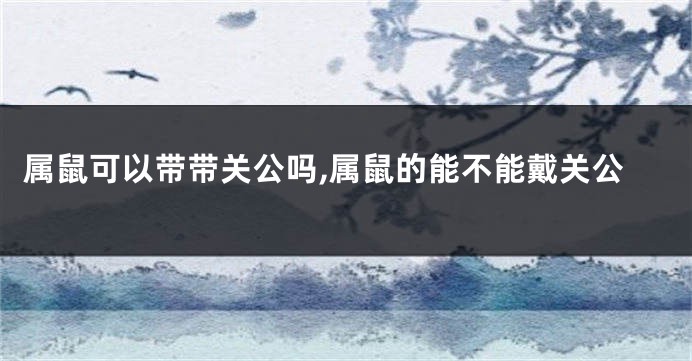 属鼠可以带带关公吗,属鼠的能不能戴关公