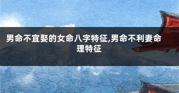 男命不宜娶的女命八字特征,男命不利妻命理特征