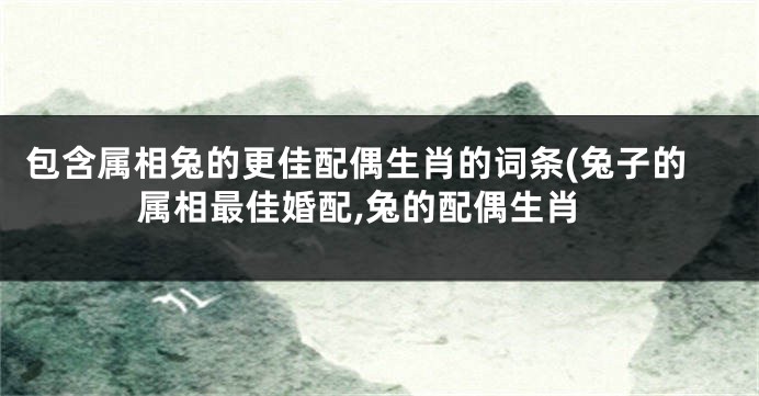 包含属相兔的更佳配偶生肖的词条(兔子的属相最佳婚配,兔的配偶生肖