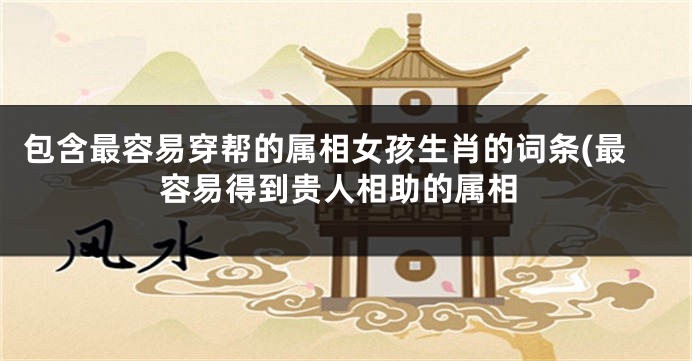 包含最容易穿帮的属相女孩生肖的词条(最容易得到贵人相助的属相