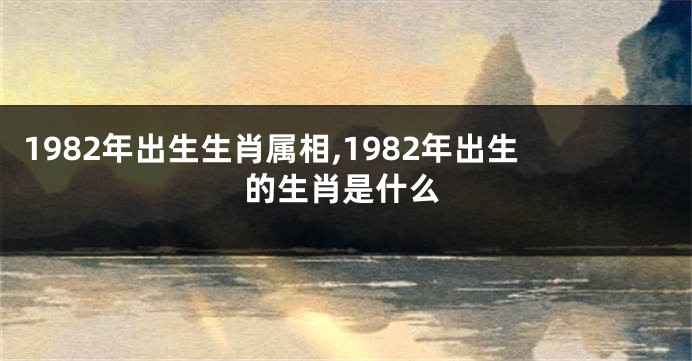 1982年出生生肖属相,1982年出生的生肖是什么