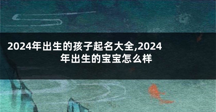 2024年出生的孩子起名大全,2024年出生的宝宝怎么样