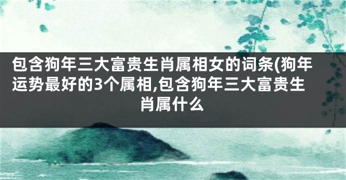包含狗年三大富贵生肖属相女的词条(狗年运势最好的3个属相,包含狗年三大富贵生肖属什么