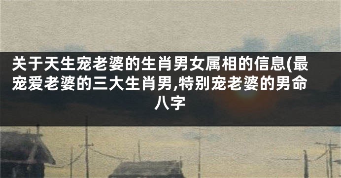 关于天生宠老婆的生肖男女属相的信息(最宠爱老婆的三大生肖男,特别宠老婆的男命八字