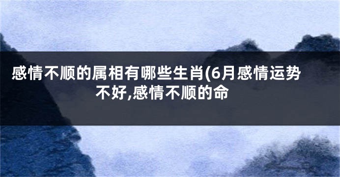 感情不顺的属相有哪些生肖(6月感情运势不好,感情不顺的命