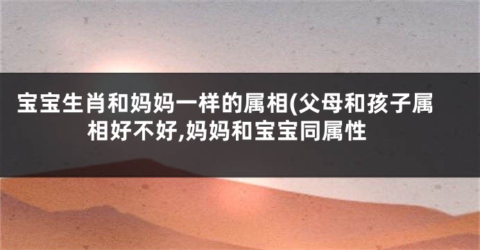 宝宝生肖和妈妈一样的属相(父母和孩子属相好不好,妈妈和宝宝同属性