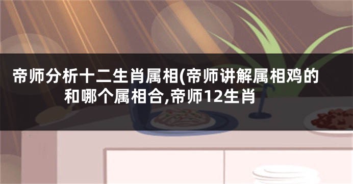 帝师分析十二生肖属相(帝师讲解属相鸡的和哪个属相合,帝师12生肖