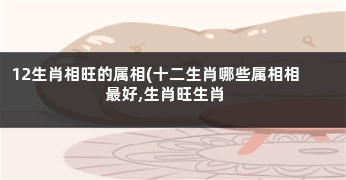 12生肖相旺的属相(十二生肖哪些属相相最好,生肖旺生肖