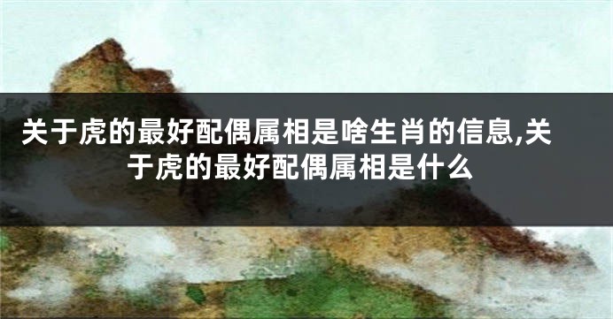 关于虎的最好配偶属相是啥生肖的信息,关于虎的最好配偶属相是什么