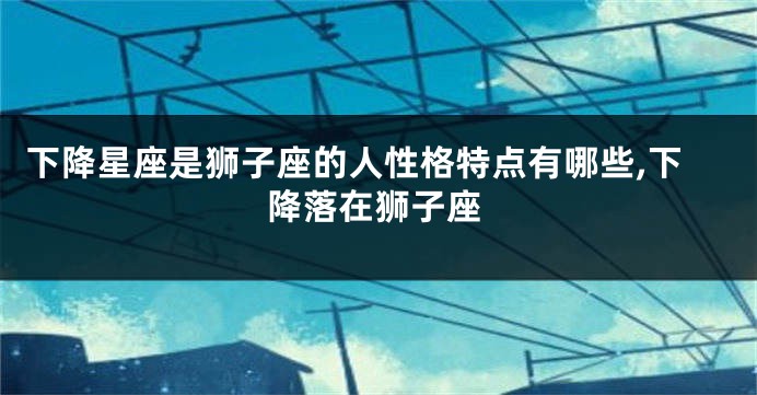 下降星座是狮子座的人性格特点有哪些,下降落在狮子座