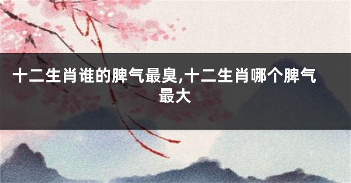 十二生肖谁的脾气最臭,十二生肖哪个脾气最大